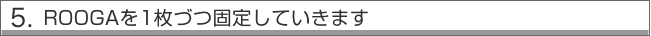 5.ROOGAを１枚づつ固定していきます